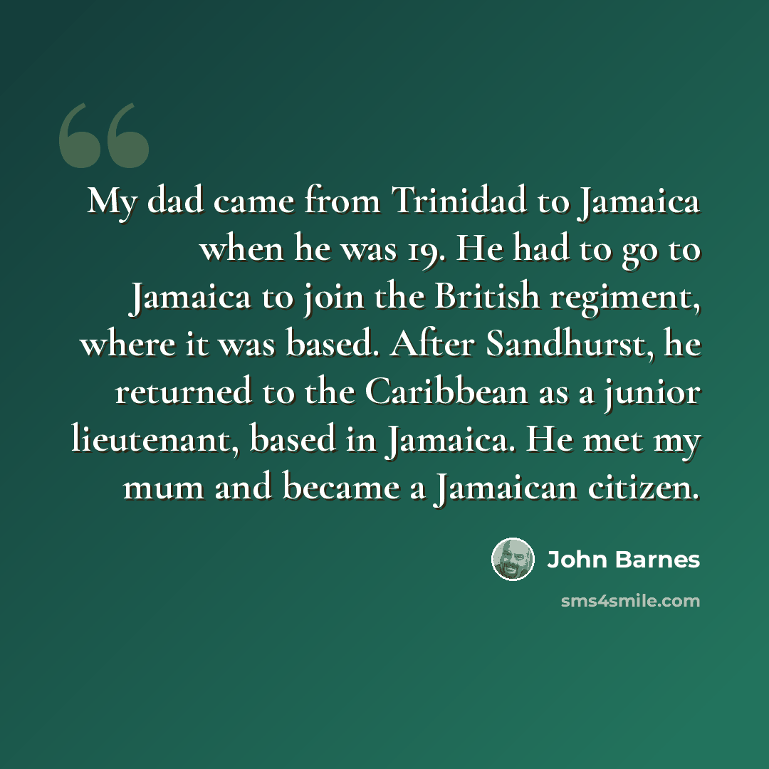 “My dad came from Trinidad to Jamaica when he was 19. He had to go to Jamaica to join the British regiment, where it was based. After Sandhurst, he returned to the Caribbean as a junior lieutenant, based in Jamaica. He met my mum and became a Jamaican citizen.” quote by John Barnes
