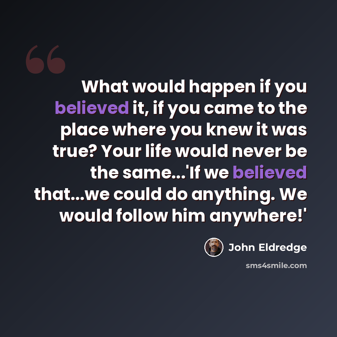 “What would happen if you believed it, if you came to the place where you knew it was true? Your life would never be the same...'If we believed that...we could do anything. We would follow him anywhere!'” quote by John Eldredge