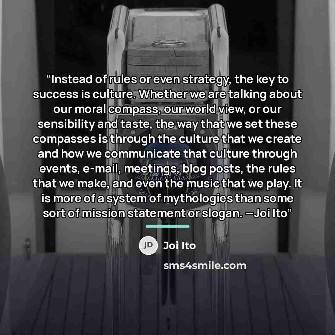 “Instead of rules or even strategy, the key to success is culture. Whether we are talking about our moral compass, our world view, or our sensibility and taste, the way that we set these compasses is through the culture that we create and how we communicate that culture through events, e-mail…” quote by Joi Ito