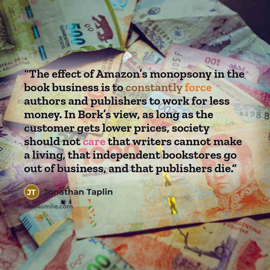 “The effect of Amazon’s monopsony in the book business is to constantly force authors and publishers to work for less money. In Bork’s view, as long as the customer gets lower prices, society should not care that writers cannot make a living, that independent bookstores go out of business, and that…” quote by Jonathan Taplin