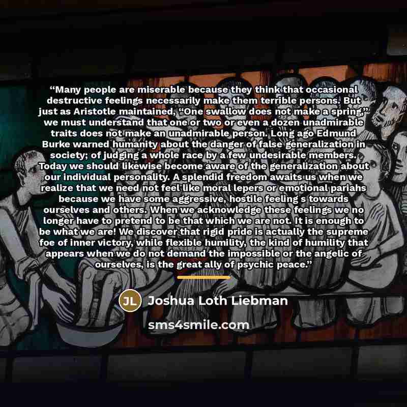 “Many people are miserable because they think that occasional destructive feelings necessarily make them terrible persons. But just as Aristotle maintained, “One swallow does not make a spring,” we must understand that one or two or even a dozen unadmirable traits does not make an unadmirable…” quote by Joshua Loth Liebman