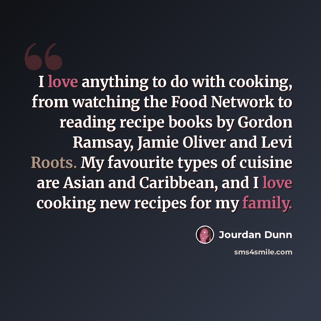 “I love anything to do with cooking, from watching the Food Network to reading recipe books by Gordon Ramsay, Jamie Oliver and Levi Roots. My favourite types of cuisine are Asian and Caribbean, and I love cooking new recipes for my family.” quote by Jourdan Dunn