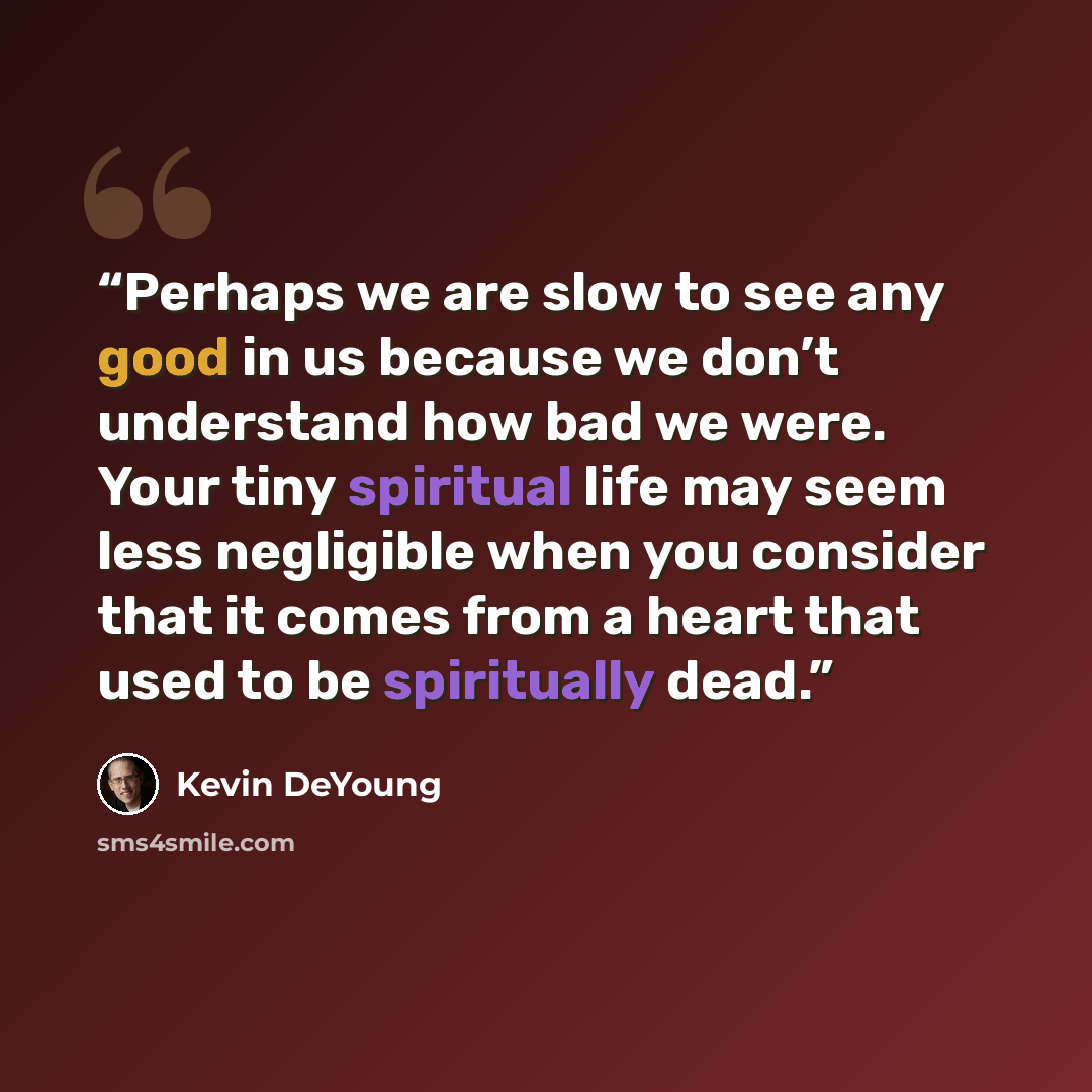 “Perhaps we are slow to see any good in us because we don’t understand how bad we were. Your tiny spiritual life may seem less negligible when you consider that it comes from a heart that used to be spiritually dead.” quote by Kevin DeYoung
