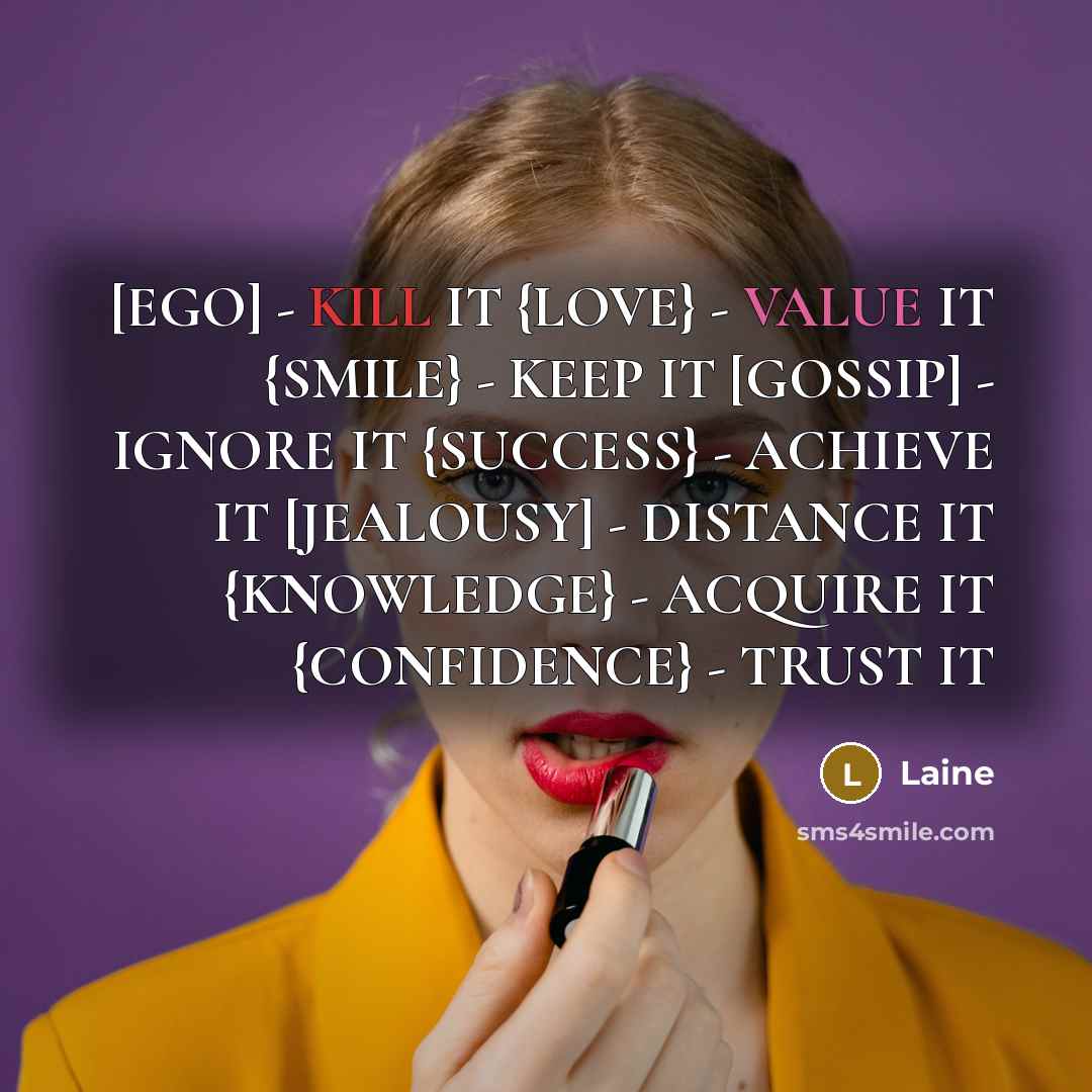 “[EGO] - KILL IT {LOVE} - VALUE IT {SMILE} - KEEP IT [GOSSIP] - IGNORE IT {SUCCESS} - ACHIEVE IT [JEALOUSY] - DISTANCE IT {KNOWLEDGE} - ACQUIRE IT {CONFIDENCE} - TRUST IT” quote by Laine