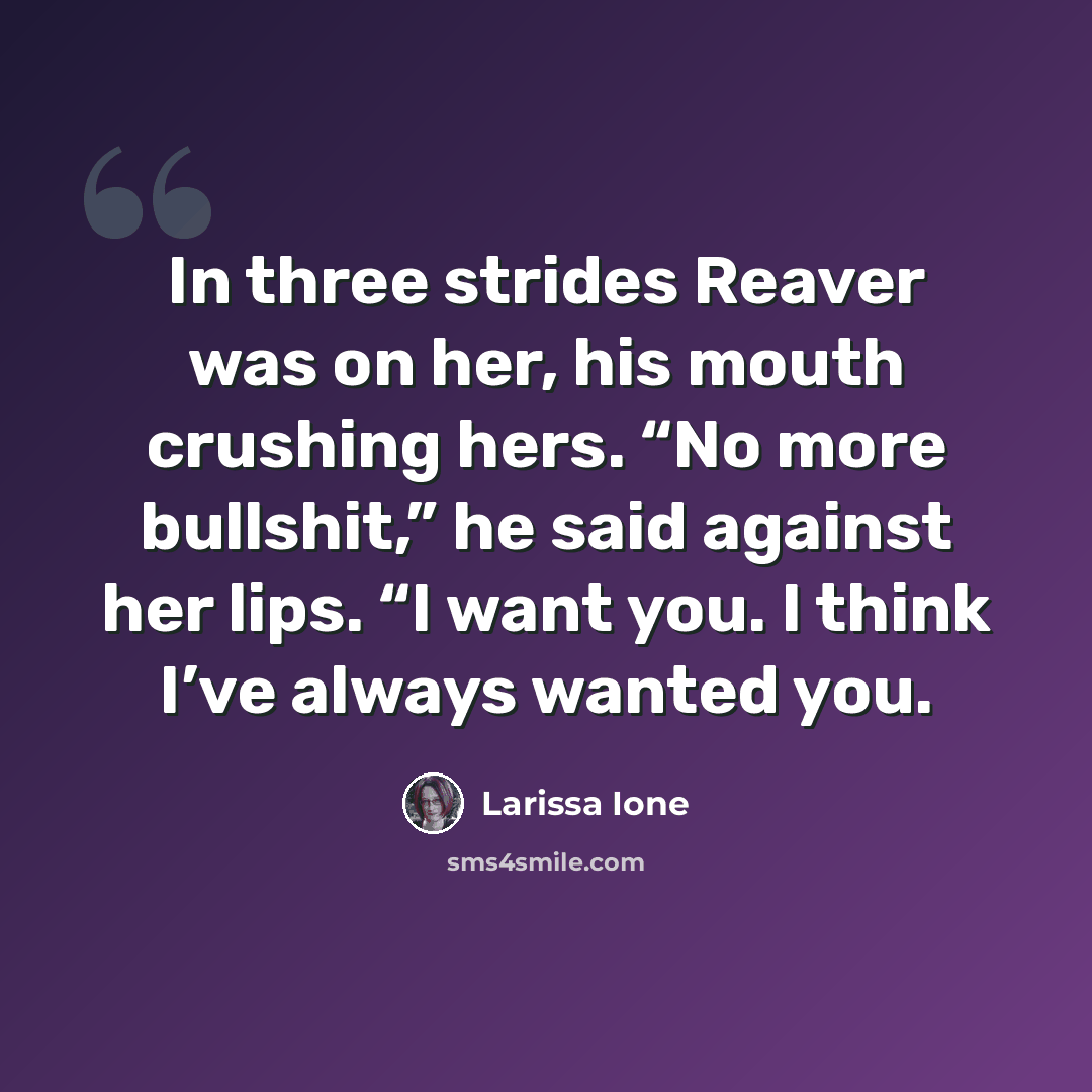 “In three strides Reaver was on her, his mouth crushing hers. “No more bullshit,” he said against her lips. “I want you. I think I’ve always wanted you.” quote by Larissa Ione