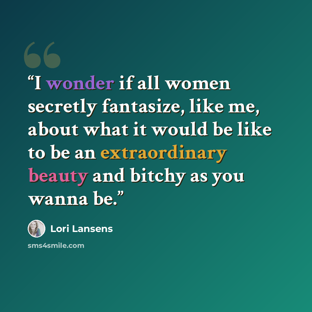“I wonder if all women secretly fantasize, like me, about what it would be like to be an extraordinary beauty and bitchy as you wanna be.” quote by Lori Lansens