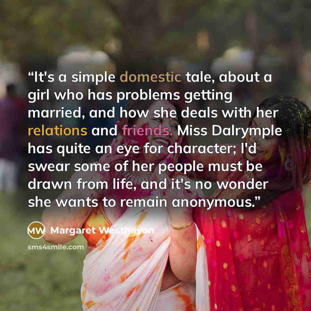 “It's a simple domestic tale, about a girl who has problems getting married, and how she deals with her relations and friends. Miss Dalrymple has quite an eye for character; I'd swear some of her people must be drawn from life, and it's no wonder she wants to remain anonymous.” quote by Margaret Westhaven