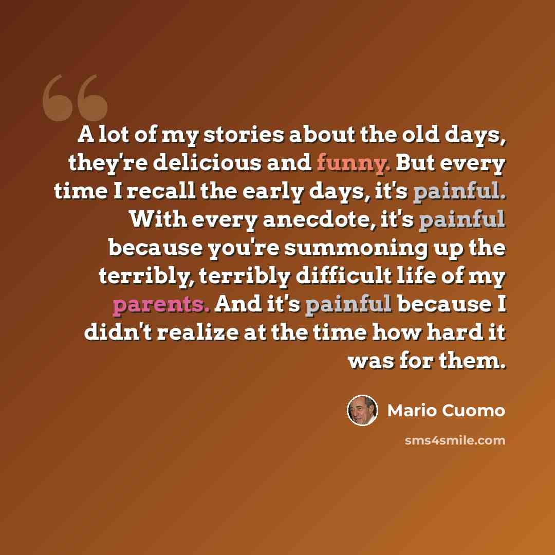 “A lot of my stories about the old days, they're delicious and funny. But every time I recall the early days, it's painful. With every anecdote, it's painful because you're summoning up the terribly, terribly difficult life of my parents. And it's painful because I didn't realize at the time how…” quote by Mario Cuomo