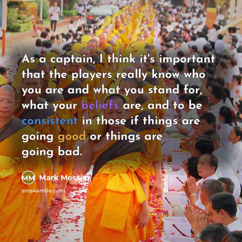 “As a captain, I think it's important that the players really know who you are and what you stand for, what your beliefs are, and to be consistent in those if things are going good or things are going bad.” quote by Mark Messier