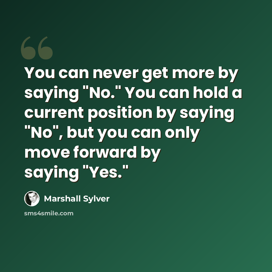 “You can never get more by saying "No." You can hold a current position by saying "No", but you can only move forward by saying "Yes."” quote by Marshall Sylver