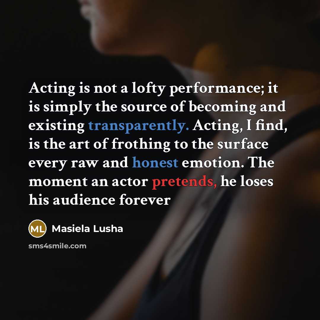 “Acting is not a lofty performance; it is simply the source of becoming and existing transparently. Acting, I find, is the art of frothing to the surface every raw and honest emotion. The moment an actor pretends, he loses his audience forever” quote by Masiela Lusha