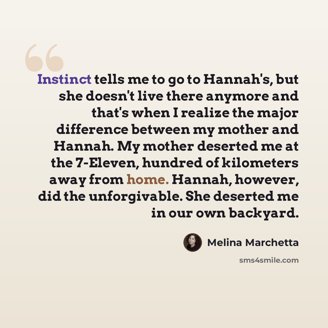 “Instinct tells me to go to Hannah's, but she doesn't live there anymore and that's when I realize the major difference between my mother and Hannah. My mother deserted me at the 7-Eleven, hundred of kilometers away from home. Hannah, however, did the unforgivable. She deserted me in our own…” quote by Melina Marchetta