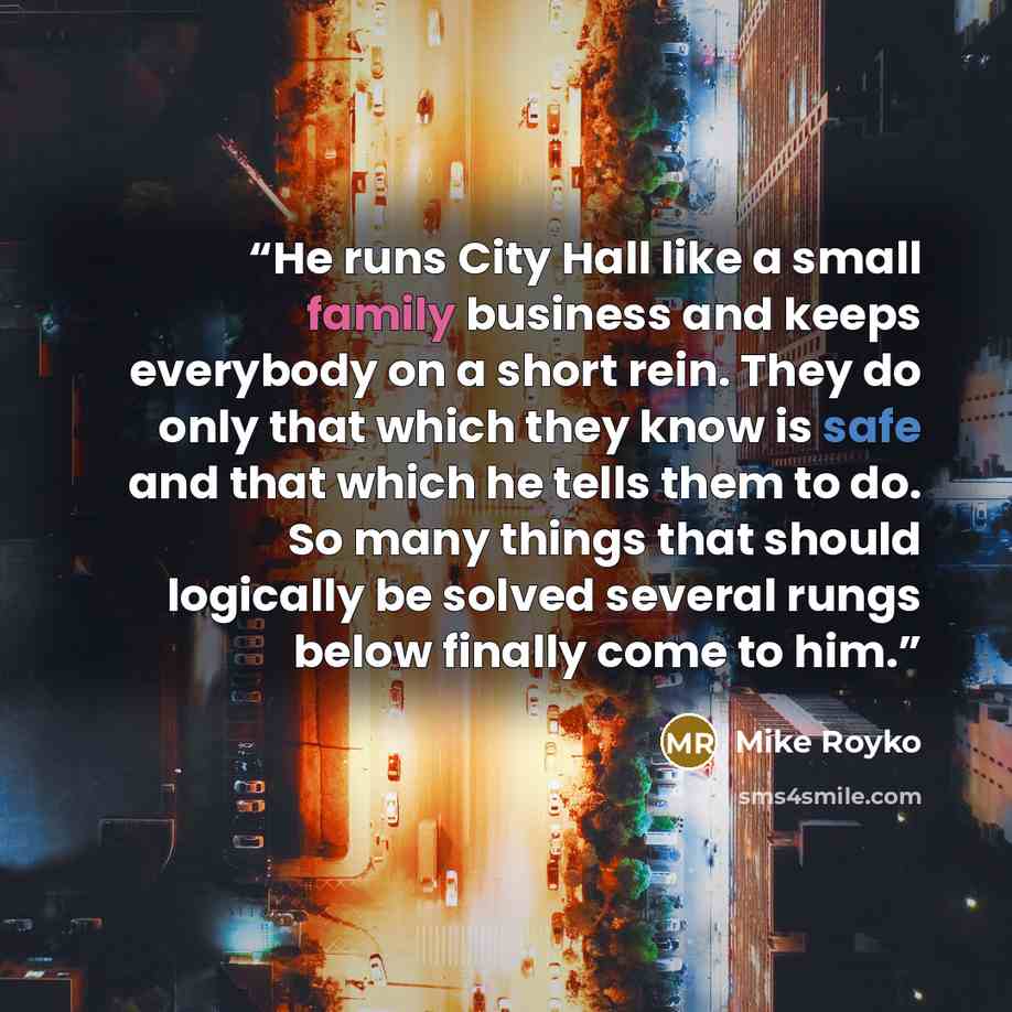 “He runs City Hall like a small family business and keeps everybody on a short rein. They do only that which they know is safe and that which he tells them to do. So many things that should logically be solved several rungs below finally come to him.” quote by Mike Royko