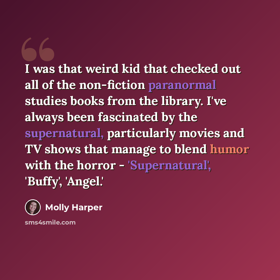 “I was that weird kid that checked out all of the non-fiction paranormal studies books from the library. I've always been fascinated by the supernatural, particularly movies and TV shows that manage to blend humor with the horror - 'Supernatural', 'Buffy', 'Angel.'” quote by Molly Harper