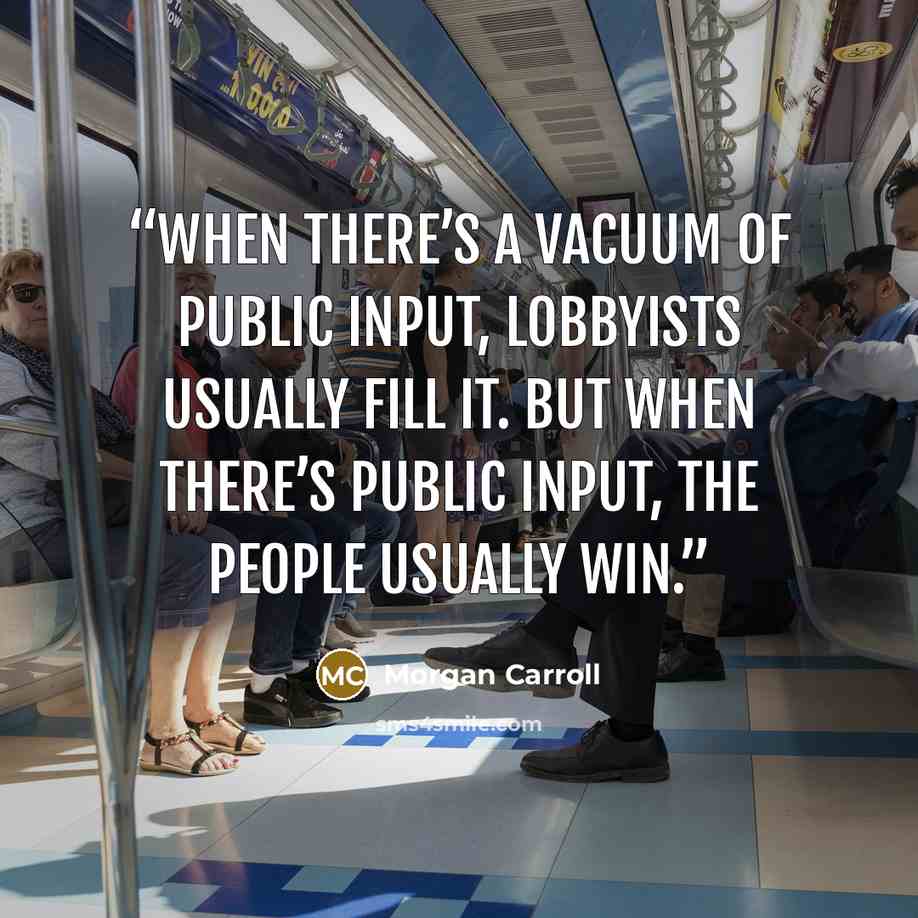 “When there’s a vacuum of public input, lobbyists usually fill it. But when there’s public input, the people usually win.” quote by Morgan Carroll