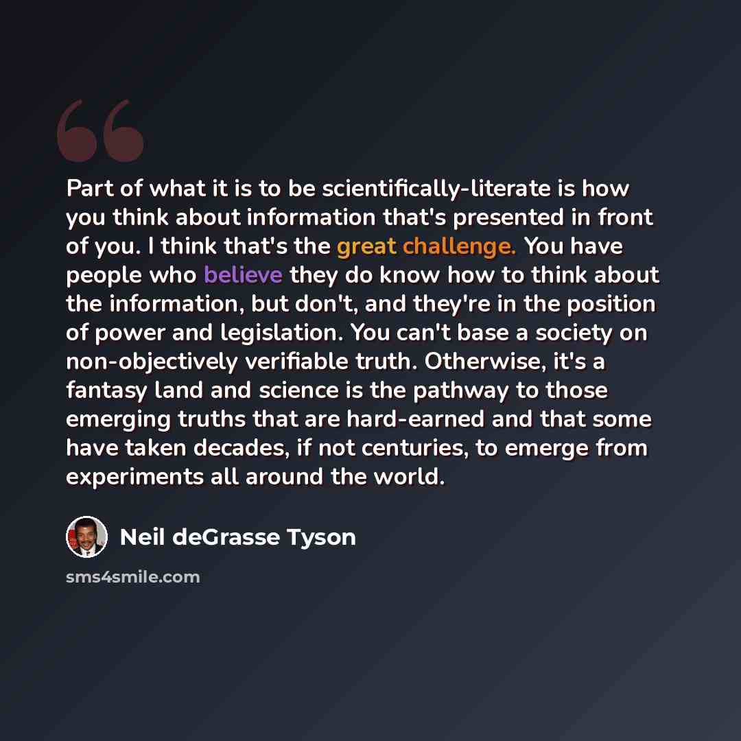 “Part of what it is to be scientifically-literate is how you think about information that's presented in front of you. I think that's the great challenge. You have people who believe they do know how to think about the information, but don't, and they're in the position of power and legislation…” quote by Neil deGrasse Tyson
