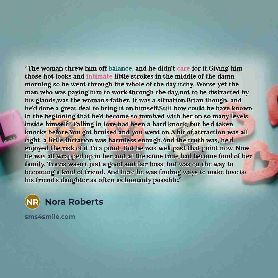 “The woman threw him off balance, and he didn't care for it.Giving him those hot looks and intimate little strokes in the middle of the damn morning so he went through the whole of the day itchy. Worse yet the man who was paying him to work through the day,not to be distracted by his glands,was the…” quote by Nora Roberts