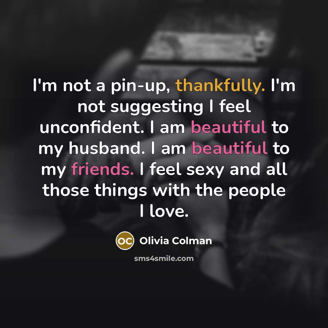 “I'm not a pin-up, thankfully. I'm not suggesting I feel unconfident. I am beautiful to my husband. I am beautiful to my friends. I feel sexy and all those things with the people I love.” quote by Olivia Colman