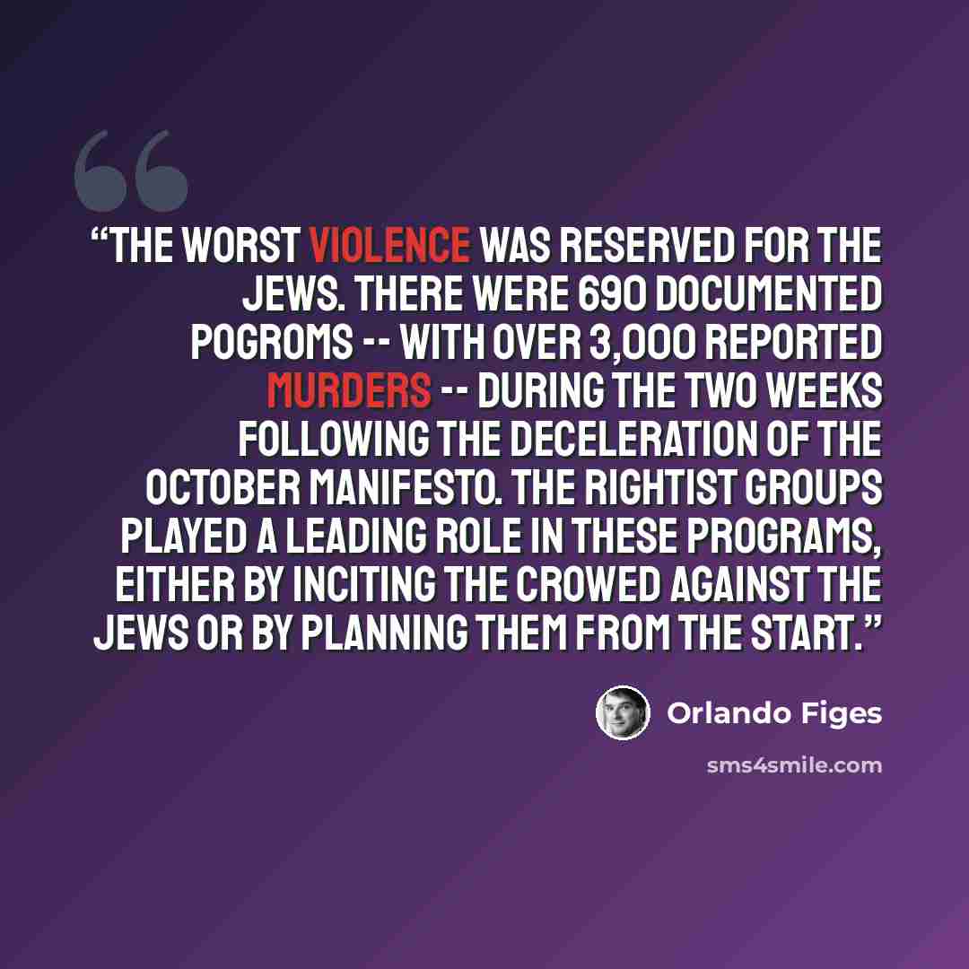 “The worst violence was reserved for the Jews. There were 690 documented pogroms -- with over 3,000 reported murders -- during the two weeks following the deceleration of the October Manifesto. The Rightist groups played a leading role in these programs, either by inciting the crowed against the…” quote by Orlando Figes