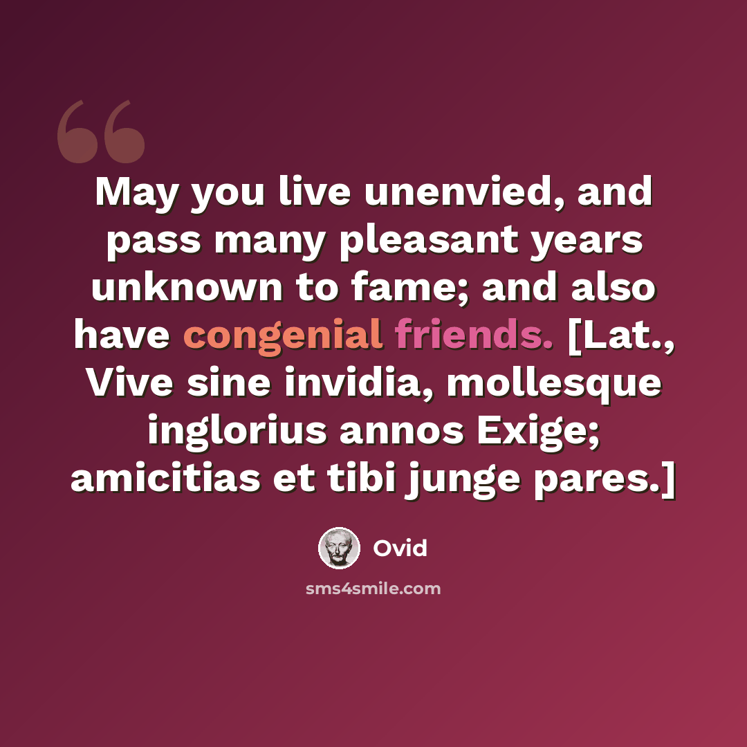 “May you live unenvied, and pass many pleasant years unknown to fame; and also have congenial friends. [Lat., Vive sine invidia, mollesque inglorius annos Exige; amicitias et tibi junge pares.]” quote by Ovid