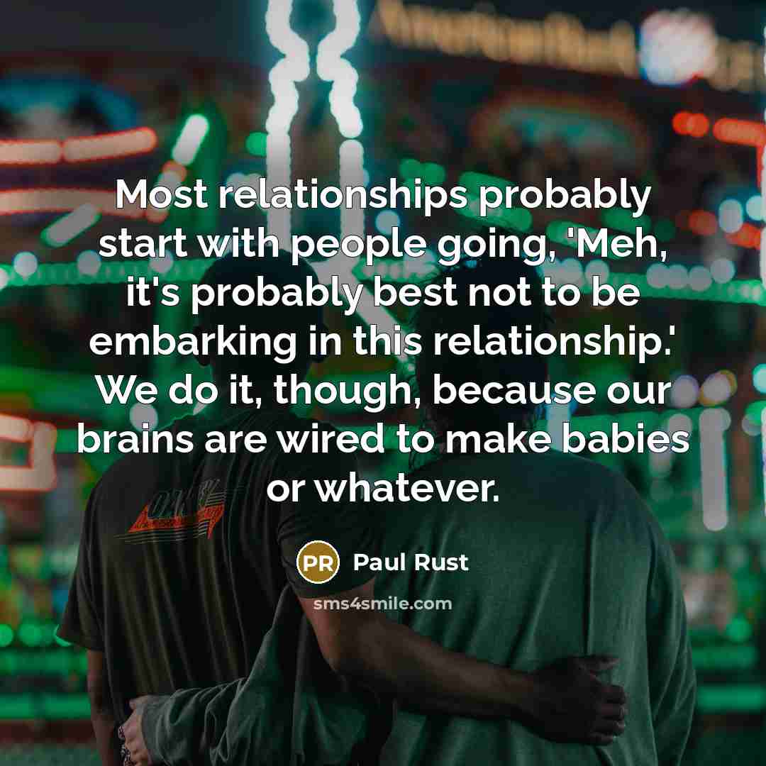 “Most relationships probably start with people going, 'Meh, it's probably best not to be embarking in this relationship.' We do it, though, because our brains are wired to make babies or whatever.” quote by Paul Rust