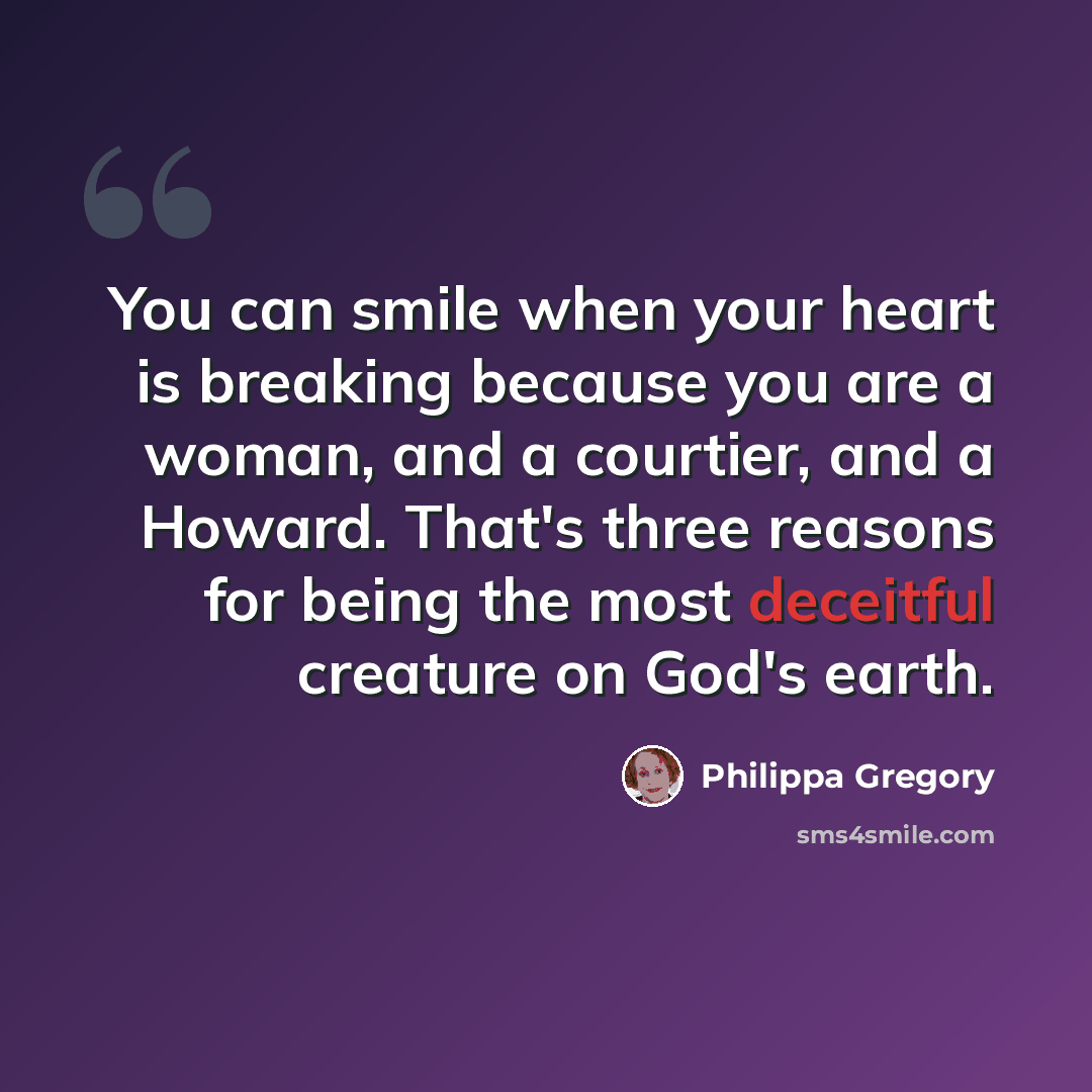“You can smile when your heart is breaking because you are a woman, and a courtier, and a Howard. That's three reasons for being the most deceitful creature on God's earth.” quote by Philippa Gregory
