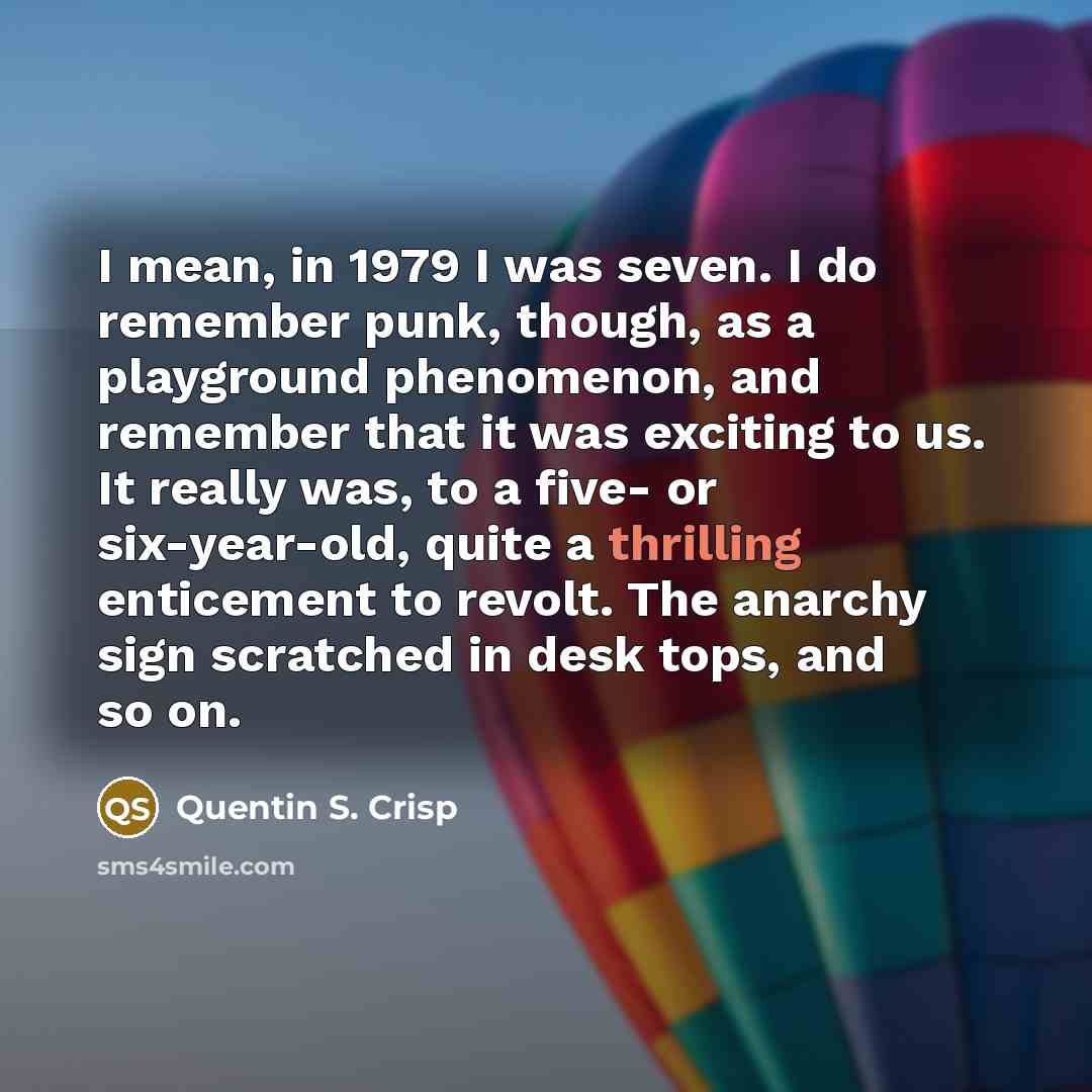 “I mean, in 1979 I was seven. I do remember punk, though, as a playground phenomenon, and remember that it was exciting to us. It really was, to a five- or six-year-old, quite a thrilling enticement to revolt. The anarchy sign scratched in desk tops, and so on.” quote by Quentin S. Crisp