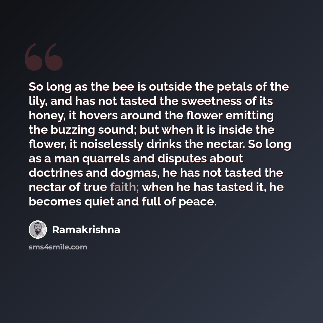 “So long as the bee is outside the petals of the lily, and has not tasted the sweetness of its honey, it hovers around the flower emitting the buzzing sound; but when it is inside the flower, it noiselessly drinks the nectar. So long as a man quarrels and disputes about doctrines and dogmas, he has…” quote by Ramakrishna