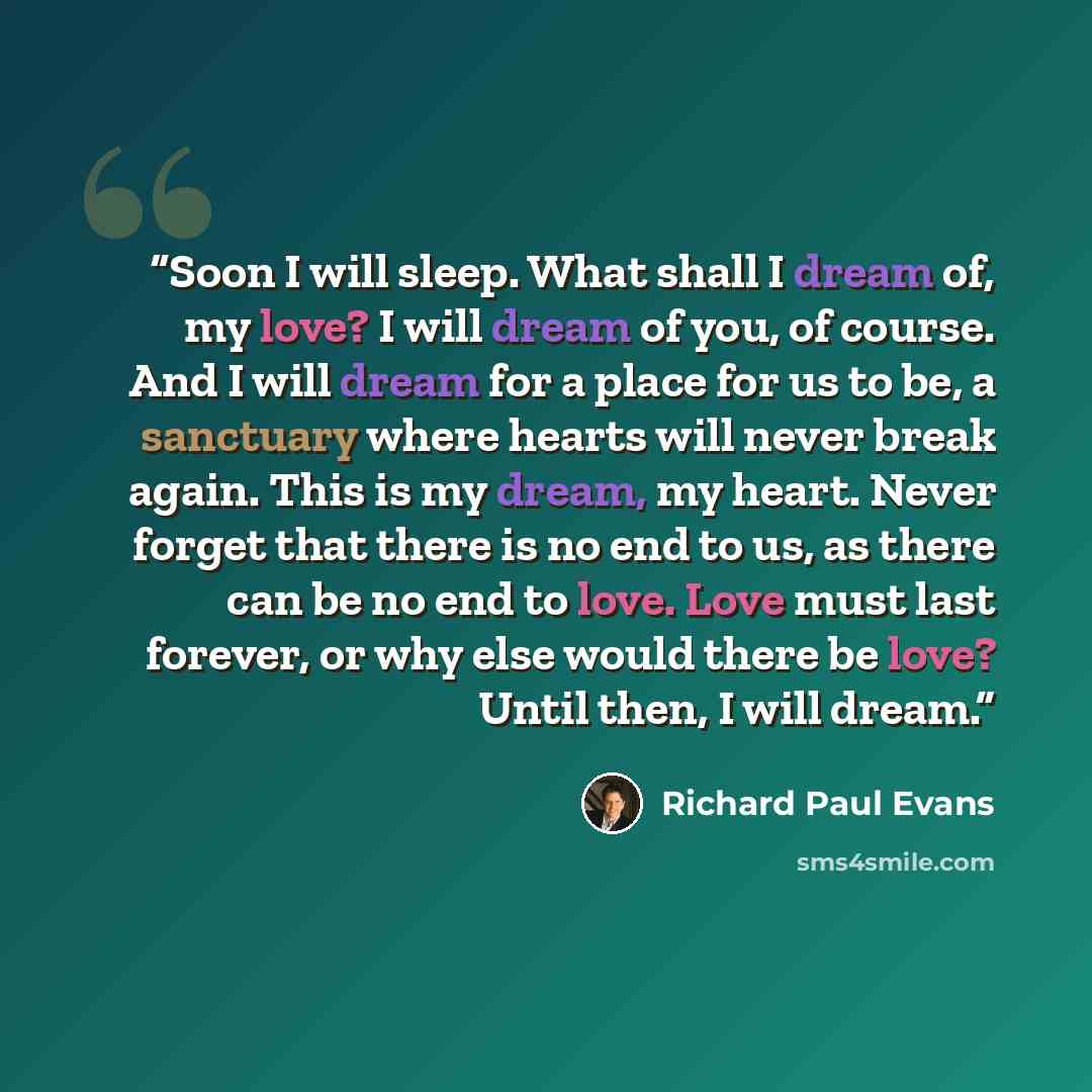 “Soon I will sleep. What shall I dream of, my love? I will dream of you, of course. And I will dream for a place for us to be, a sanctuary where hearts will never break again. This is my dream, my heart. Never forget that there is no end to us, as there can be no end to love. Love must last…” quote by Richard Paul Evans