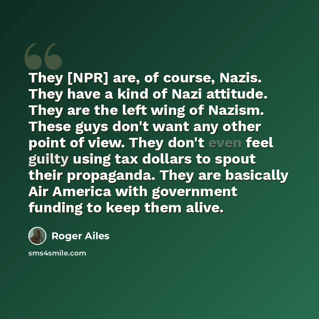 “They [NPR] are, of course, Nazis. They have a kind of Nazi attitude. They are the left wing of Nazism. These guys don't want any other point of view. They don't even feel guilty using tax dollars to spout their propaganda. They are basically Air America with government funding to keep them alive.” quote by Roger Ailes