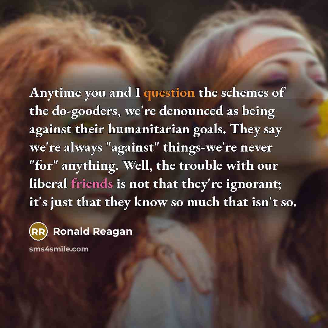 “Anytime you and I question the schemes of the do-gooders, we're denounced as being against their humanitarian goals. They say we're always "against" things-we're never "for" anything. Well, the trouble with our liberal friends is not that they're ignorant; it's just that they know so much that…” quote by Ronald Reagan