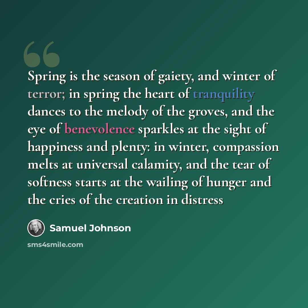 “Spring is the season of gaiety, and winter of terror; in spring the heart of tranquility dances to the melody of the groves, and the eye of benevolence sparkles at the sight of happiness and plenty: in winter, compassion melts at universal calamity, and the tear of softness starts at the wailing…” quote by Samuel Johnson