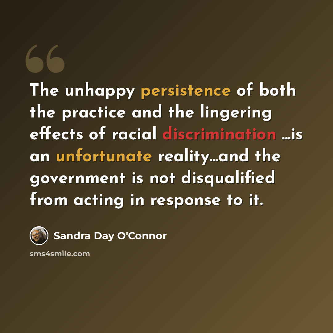 “The unhappy persistence of both the practice and the lingering effects of racial discrimination ...is an unfortunate reality...and the government is not disqualified from acting in response to it.” quote by Sandra Day O'Connor