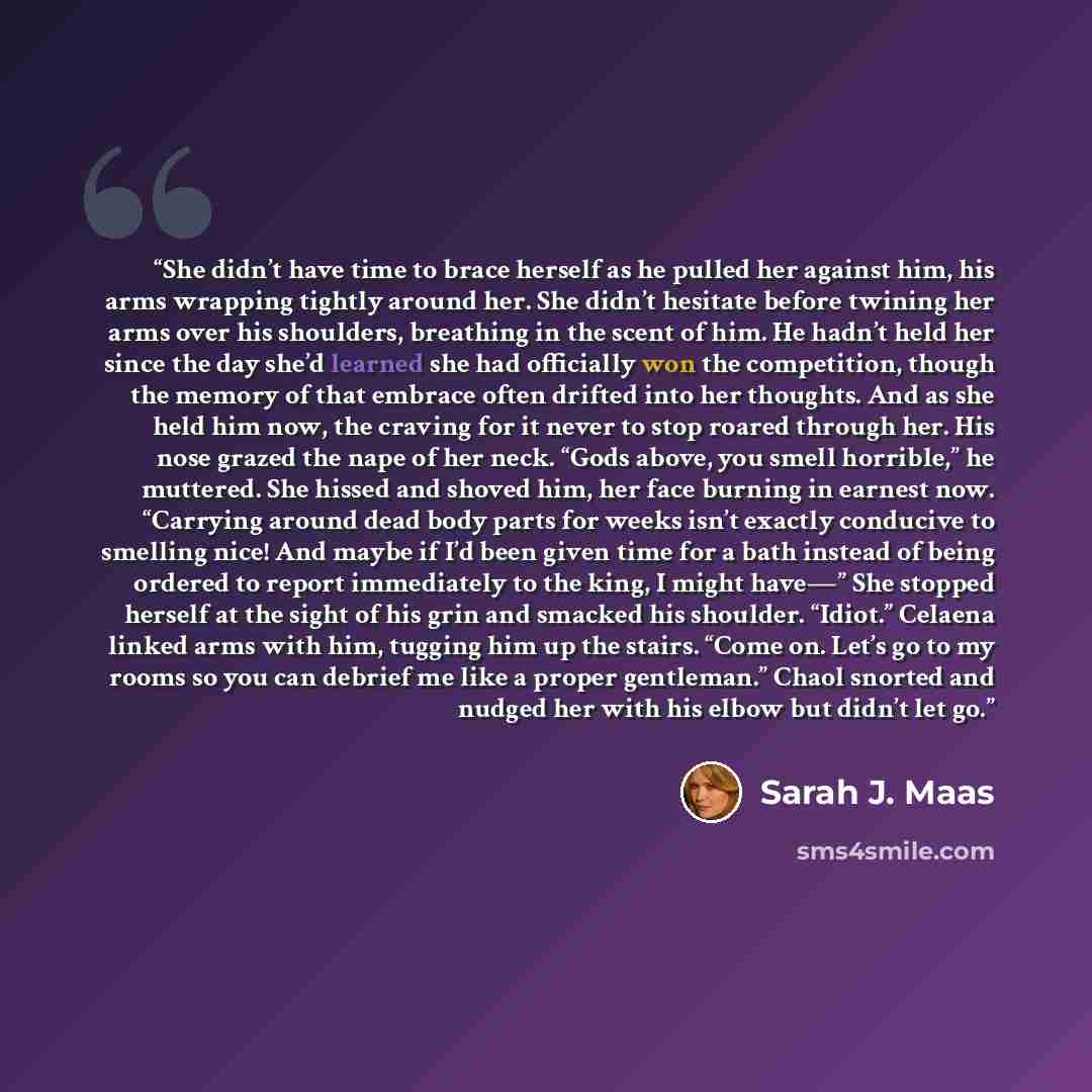 “She didn’t have time to brace herself as he pulled her against him, his arms wrapping tightly around her. She didn’t hesitate before twining her arms over his shoulders, breathing in the scent of him. He hadn’t held her since the day she’d learned she had officially won the competition, though the…” quote by Sarah J. Maas