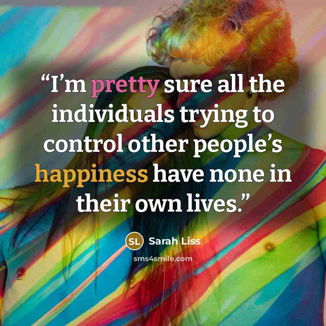 “I’m pretty sure all the individuals trying to control other people’s happiness have none in their own lives.” quote by Sarah Liss