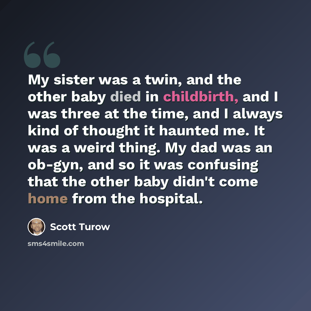 “My sister was a twin, and the other baby died in childbirth, and I was three at the time, and I always kind of thought it haunted me. It was a weird thing. My dad was an ob-gyn, and so it was confusing that the other baby didn't come home from the hospital.” quote by Scott Turow