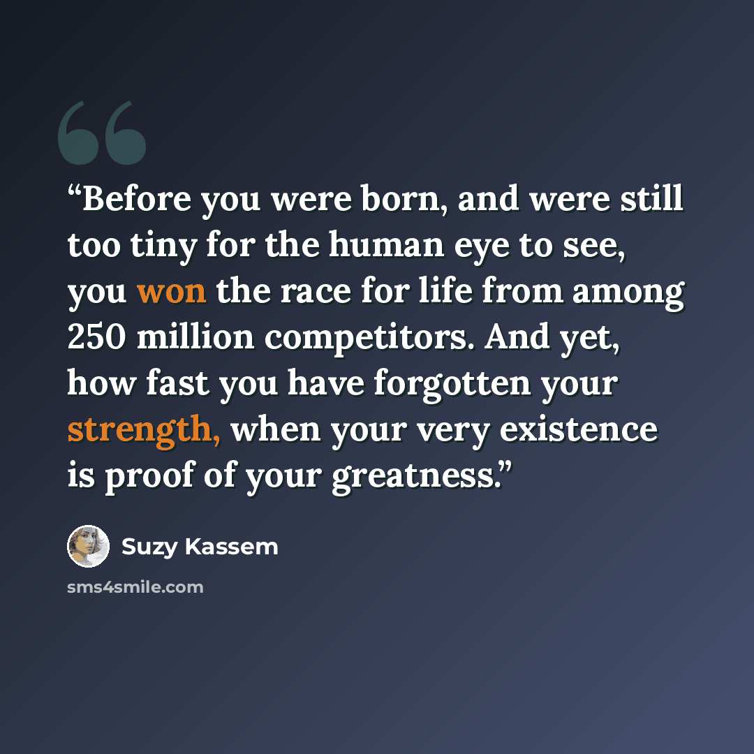 “Before you were born, and were still too tiny for the human eye to see, you won the race for life from among 250 million competitors. And yet, how fast you have forgotten your strength, when your very existence is proof of your greatness.” quote by Suzy Kassem