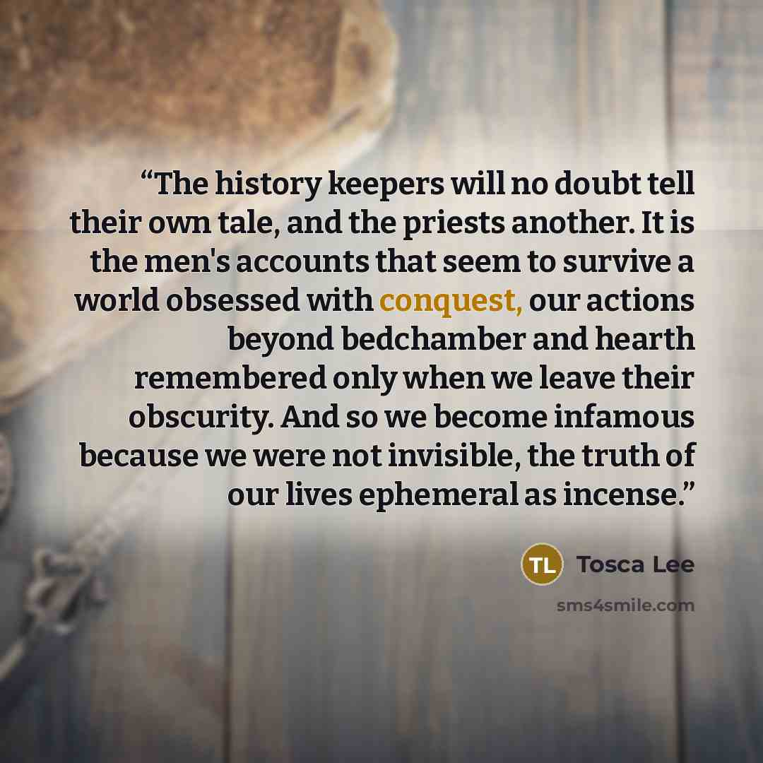 “The history keepers will no doubt tell their own tale, and the priests another. It is the men's accounts that seem to survive a world obsessed with conquest, our actions beyond bedchamber and hearth remembered only when we leave their obscurity. And so we become infamous because we were not…” quote by Tosca Lee