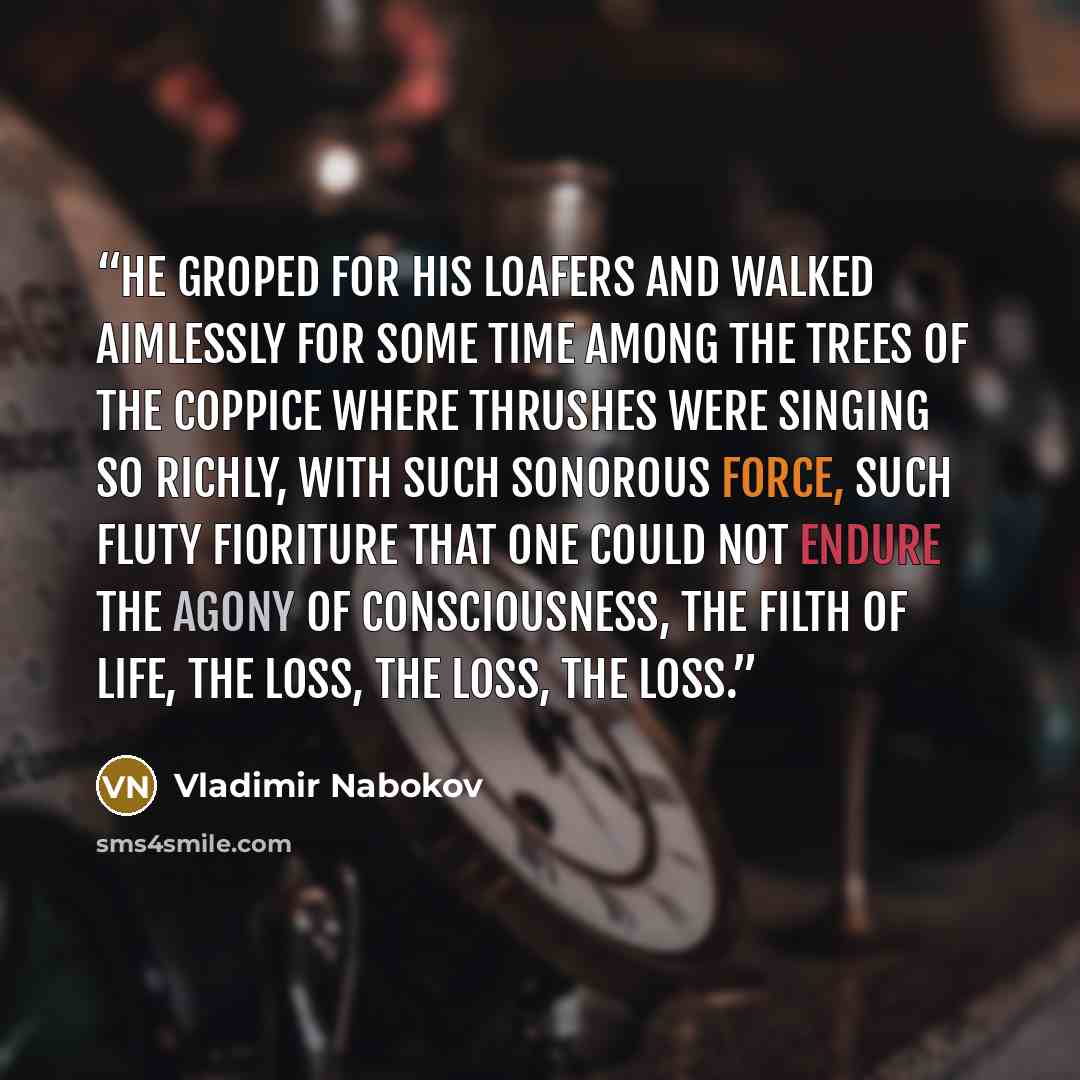 “He groped for his loafers and walked aimlessly for some time among the trees of the coppice where thrushes were singing so richly, with such sonorous force, such fluty fioriture that one could not endure the agony of consciousness, the filth of life, the loss, the loss, the loss.” quote by Vladimir Nabokov