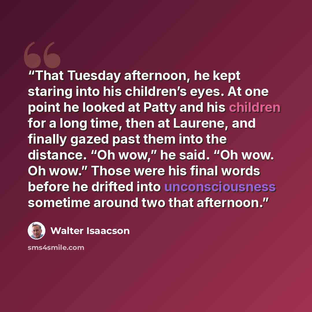 “That Tuesday afternoon, he kept staring into his children’s eyes. At one point he looked at Patty and his children for a long time, then at Laurene, and finally gazed past them into the distance. “Oh wow,” he said. “Oh wow. Oh wow.” Those were his final words before he drifted into unconsciousness…” quote by Walter Isaacson