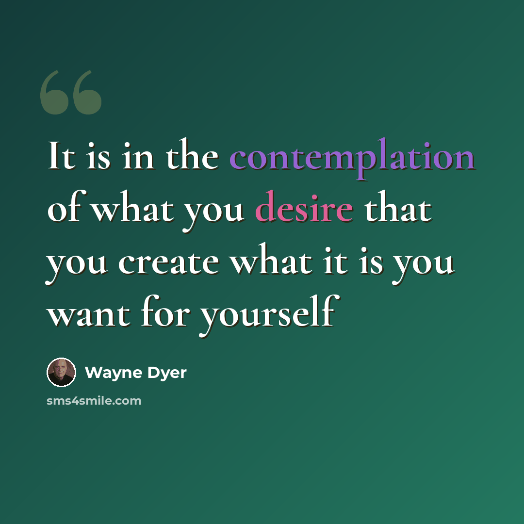 “It is in the contemplation of what you desire that you create what it is you want for yourself” quote by Wayne Dyer