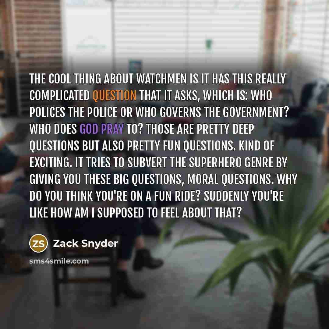 “The cool thing about Watchmen is it has this really complicated question that it asks, which is: who polices the police or who governs the government? Who does God pray to? Those are pretty deep questions but also pretty fun questions. Kind of exciting. It tries to subvert the superhero genre by…” quote by Zack Snyder