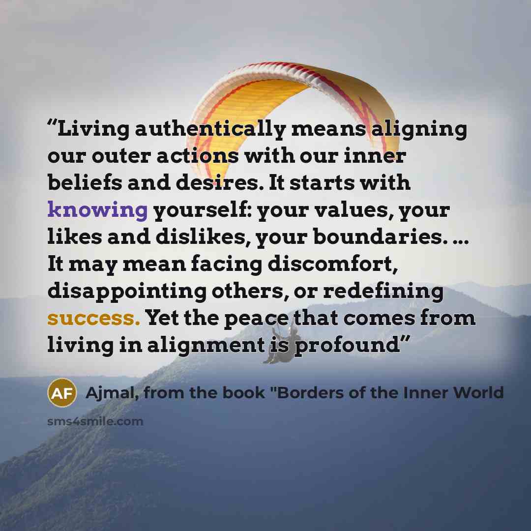 “Living authentically means aligning our outer actions with our inner beliefs and desires. It starts with knowing yourself: your values, your likes and dislikes, your boundaries. ... It may mean facing discomfort, disappointing others, or redefining success. Yet the peace that comes from living in…” quote by Ajmal, from the book "Borders of the Inner World