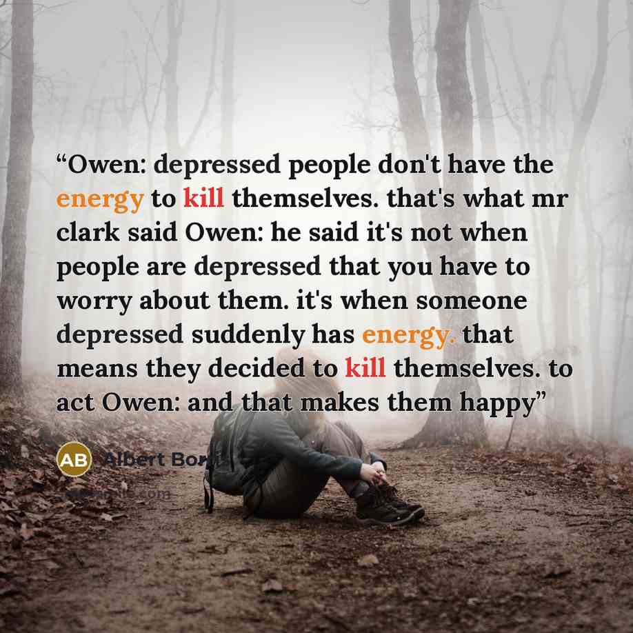 “Owen: depressed people don't have the energy to kill themselves. that's what mr clark said Owen: he said it's not when people are depressed that you have to worry about them. it's when someone depressed suddenly has energy. that means they decided to kill themselves. to act Owen: and that makes…” quote by Albert Borris