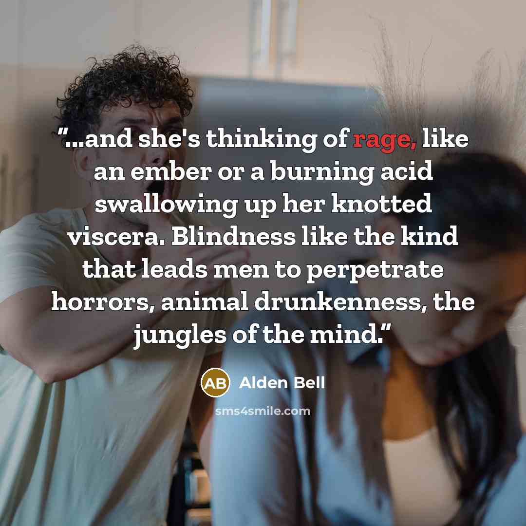 “...and she's thinking of rage, like an ember or a burning acid swallowing up her knotted viscera. Blindness like the kind that leads men to perpetrate horrors, animal drunkenness, the jungles of the mind.” quote by Alden Bell