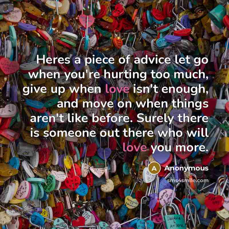 “Heres a piece of advice let go when you're hurting too much, give up when love isn't enough, and move on when things aren't like before. Surely there is someone out there who will love you more.” quote by Anonymous