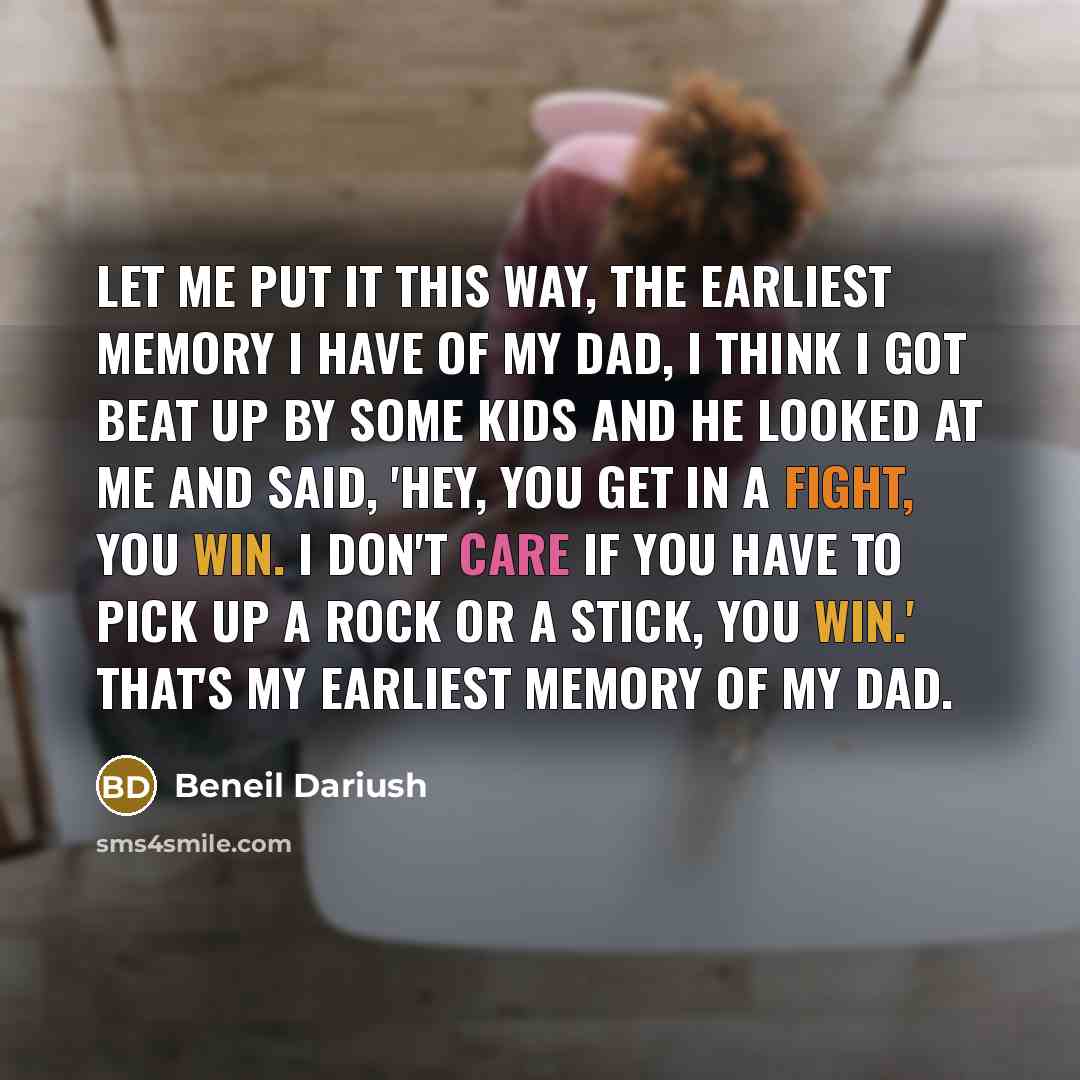 “Let me put it this way, the earliest memory I have of my dad, I think I got beat up by some kids and he looked at me and said, 'hey, you get in a fight, you win. I don't care if you have to pick up a rock or a stick, you win.' That's my earliest memory of my dad.” quote by Beneil Dariush