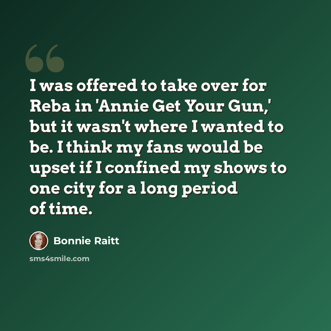 “I was offered to take over for Reba in 'Annie Get Your Gun,' but it wasn't where I wanted to be. I think my fans would be upset if I confined my shows to one city for a long period of time.” quote by Bonnie Raitt