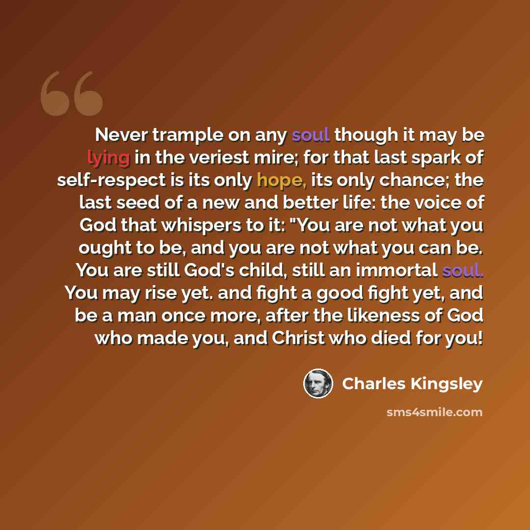 “Never trample on any soul though it may be lying in the veriest mire; for that last spark of self-respect is its only hope, its only chance; the last seed of a new and better life: the voice of God that whispers to it: "You are not what you ought to be, and you are not what you can be. You are…” quote by Charles Kingsley