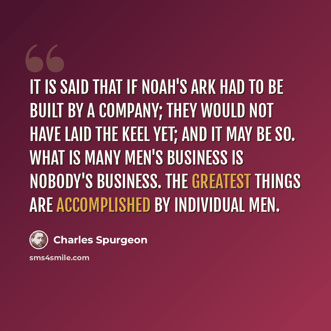 “It is said that if Noah's ark had to be built by a company; they would not have laid the keel yet; and it may be so. What is many men's business is nobody's business. The greatest things are accomplished by individual men.” quote by Charles Spurgeon